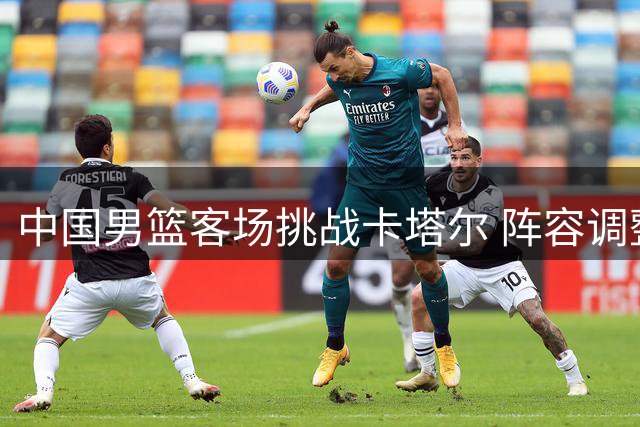 中国男篮客场挑战卡塔尔 阵容调整暗藏玄机