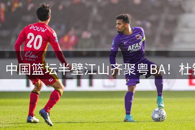 中国篮坛半壁江山齐聚粤BA！杜锋用行动打破"人缘差"传言