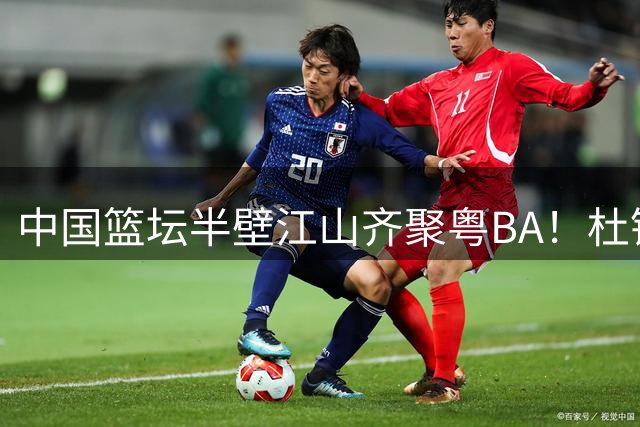 中国篮坛半壁江山齐聚粤BA！杜锋用行动打破"人缘差"传言