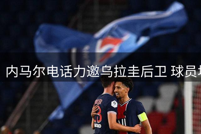 内马尔电话力邀乌拉圭后卫 球员坦言受宠若惊仍选择回归