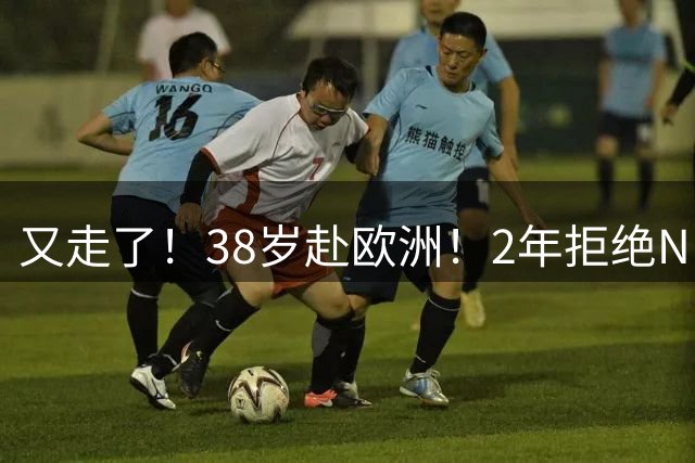 又走了！38岁赴欧洲！2年拒绝NBA！老兵后悔吗？
