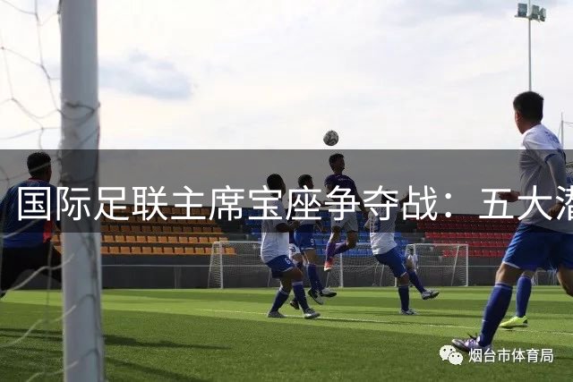 国际足联主席宝座争夺战：五大潜在竞争者浮出水面