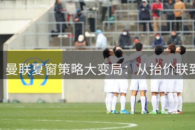 曼联夏窗策略大变局：从"抬价联"到精打细算的转型之路