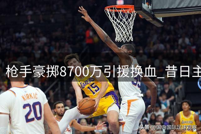 枪手豪掷8700万引援换血 昔日主力恐遭彻底清洗