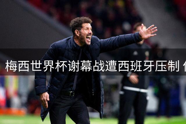 梅西世界杯谢幕战遭西班牙压制 传奇生涯商业版图引关注