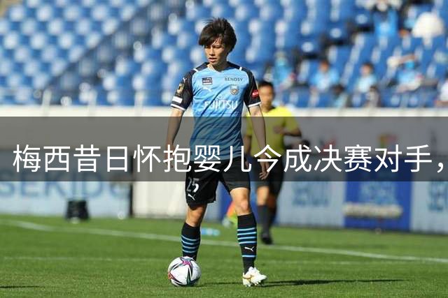 梅西昔日怀抱婴儿今成决赛对手，世界杯上演跨越时代的传奇对决