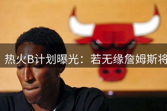 热火B计划曝光：若无缘詹姆斯将全力追逐3亿先生德罗赞