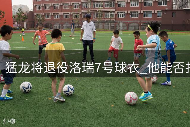 猛龙将退役洛瑞7号球衣 他能否担得起队史第一人称号？