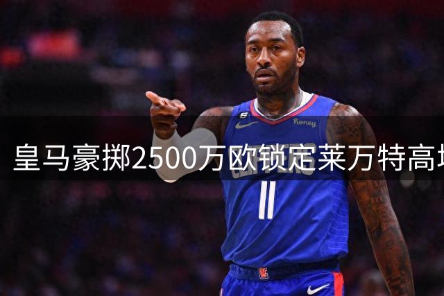 皇马豪掷2500万欧锁定莱万特高塔 青训计划曝光引发热议