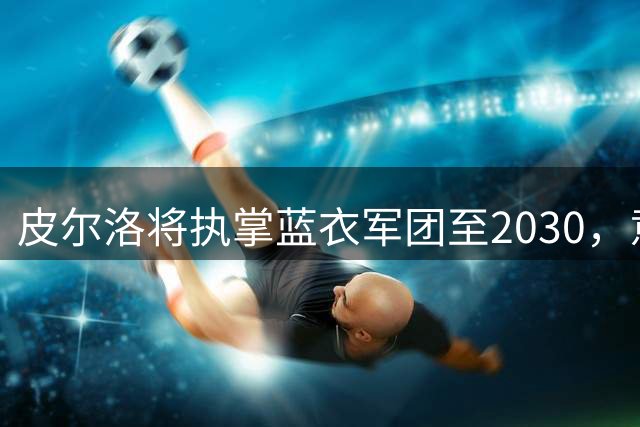 皮尔洛将执掌蓝衣军团至2030，意大利足球迎来新时代