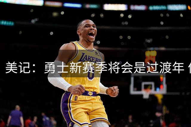 美记：勇士新赛季将会是过渡年 优先考虑内部挖潜而非引援