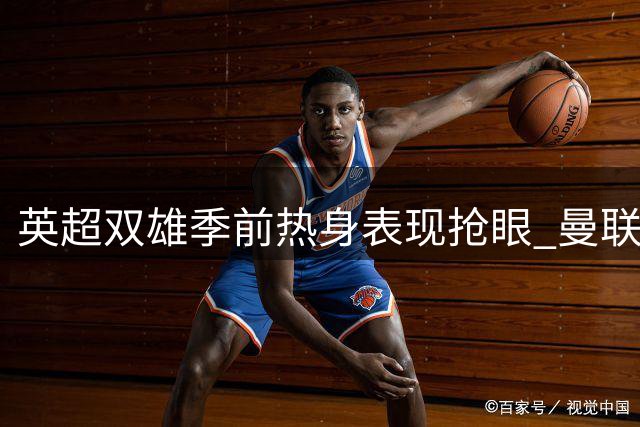 英超双雄季前热身表现抢眼 曼联新援惊艳巴黎 切尔西轻取米兰