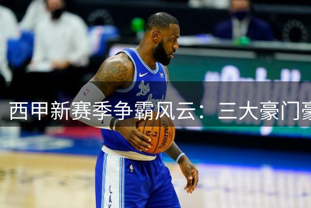 西甲新赛季争霸风云：三大豪门豪掷千金搅动格局