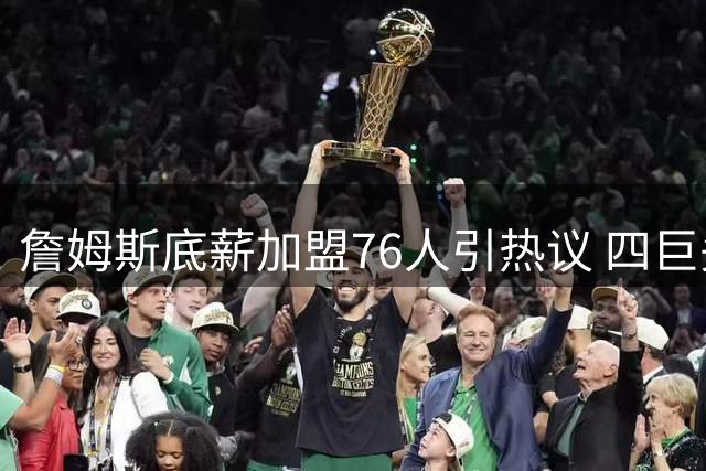 詹姆斯底薪加盟76人引热议 四巨头阵容能否重塑东部格局？