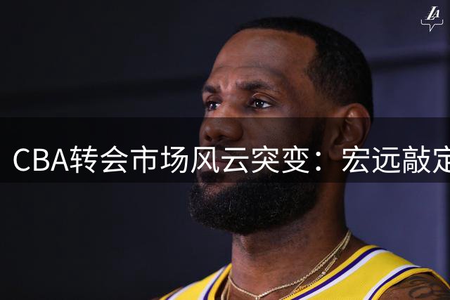 CBA转会市场风云突变：宏远敲定西班牙名帅 杜锋爱子现身辽宁青训