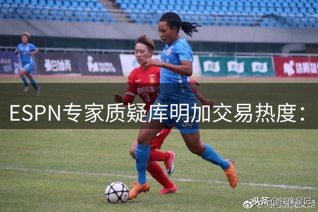 ESPN专家质疑库明加交易热度：湖人错失良机背后暗藏市场冷遇
