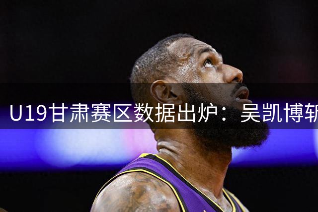 U19甘肃赛区数据出炉：吴凯博斩获得分王殊荣